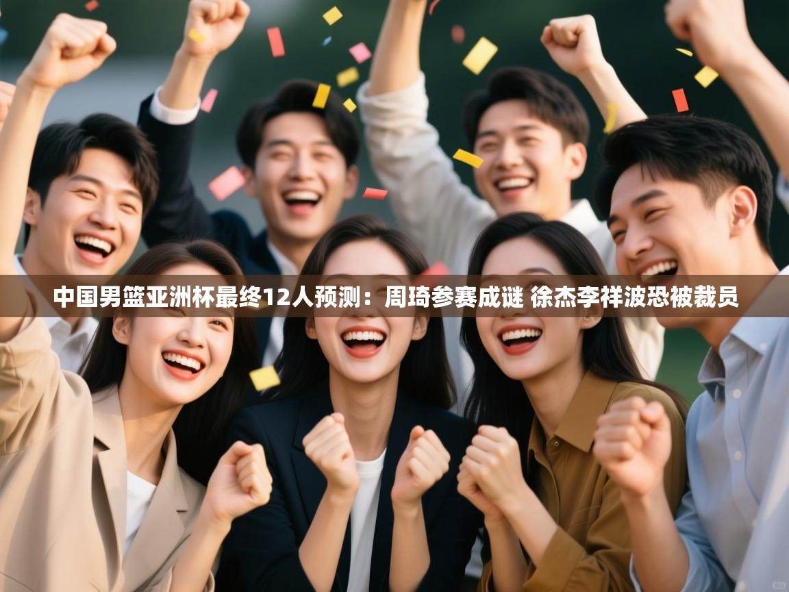 中国男篮亚洲杯最终12人预测：周琦参赛成谜 徐杰李祥波恐被裁员