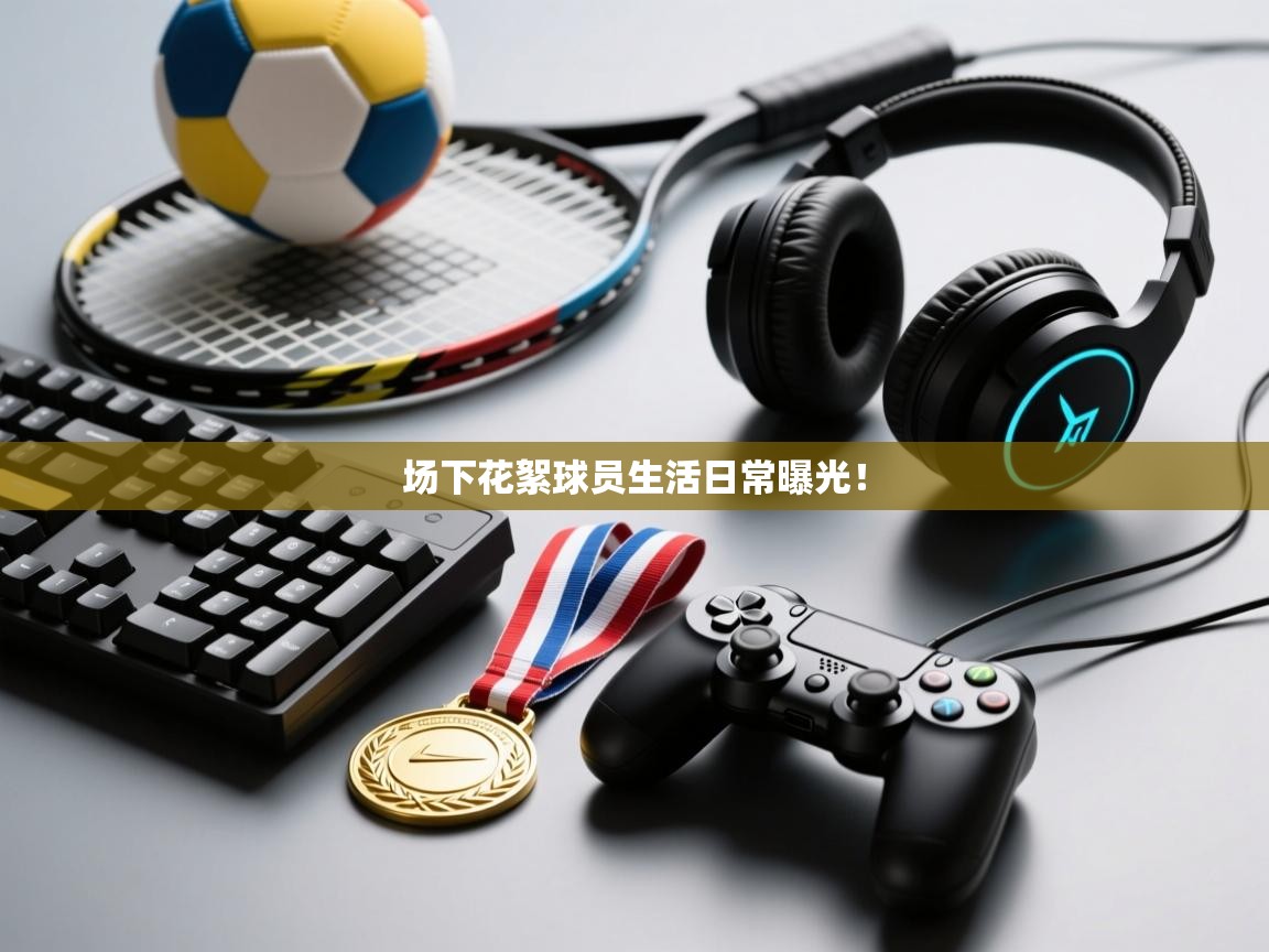 场下花絮球员生活日常曝光！